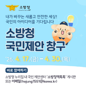 내가 바꾸는 새롭고 안전한 세상! 국민의 아이디어를 기다립니다 소방청 국민제안창구 '26.4.17.(금)-4.30.(목) 바로참여하기 소방청 누리집 내 국민 제안센터'소방정책톡톡'게시판 또는 이메일(hojung1551@korea.kr)